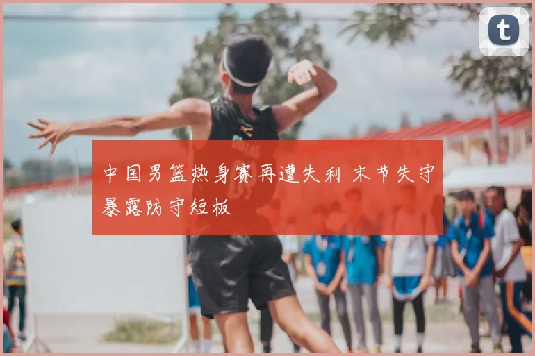 中国男篮热身赛再遭失利 末节失守暴露防守短板