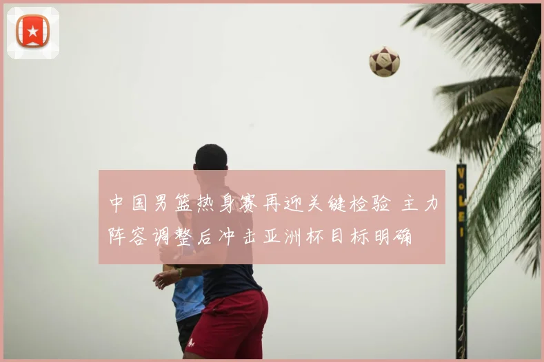 中国男篮热身赛再迎关键检验 主力阵容调整后冲击亚洲杯目标明确