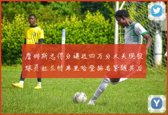 詹姆斯总得分逼近四万分大关现役球员杜兰特库里哈登排名紧随其后