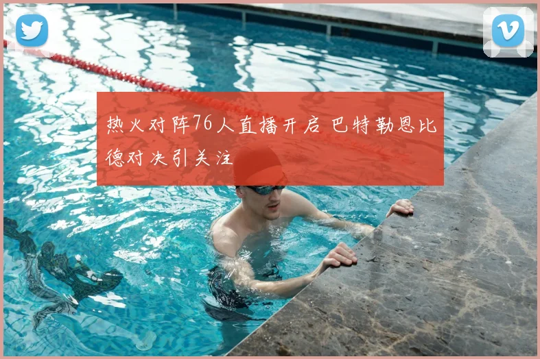 热火对阵76人直播开启 巴特勒恩比德对决引关注