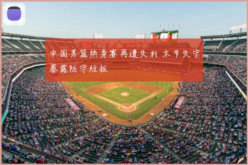 中国男篮热身赛再遭失利 末节失守暴露防守短板