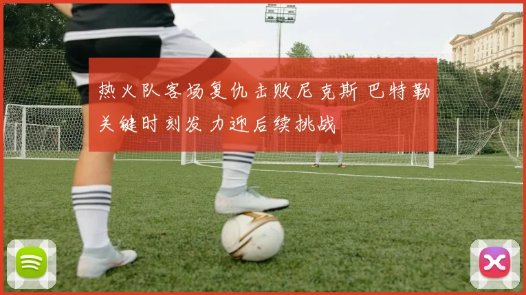 热火队客场复仇击败尼克斯 巴特勒关键时刻发力迎后续挑战