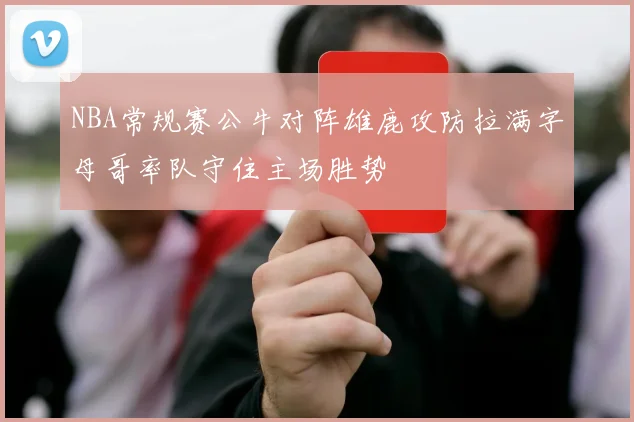 NBA常规赛公牛对阵雄鹿攻防拉满字母哥率队守住主场胜势