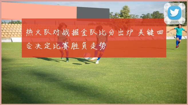 热火队对战掘金队比分出炉 关键回合决定比赛胜负走势