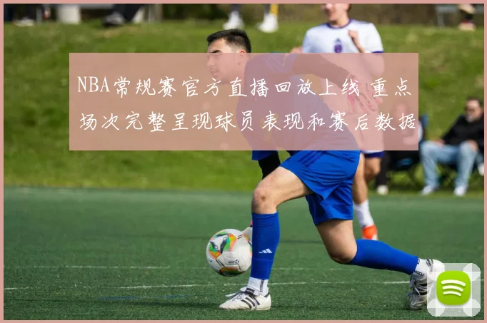 NBA常规赛官方直播回放上线 重点场次完整呈现球员表现和赛后数据