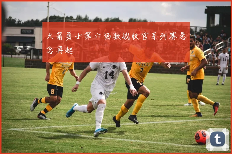 火箭勇士第六场激战收官系列赛悬念再起