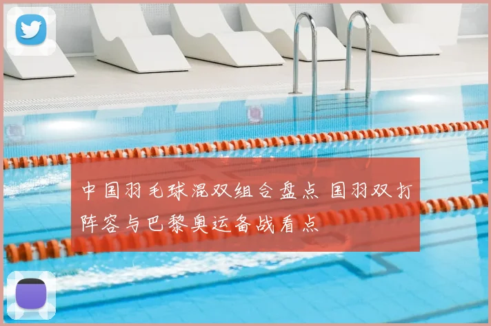 中国羽毛球混双组合盘点 国羽双打阵容与巴黎奥运备战看点