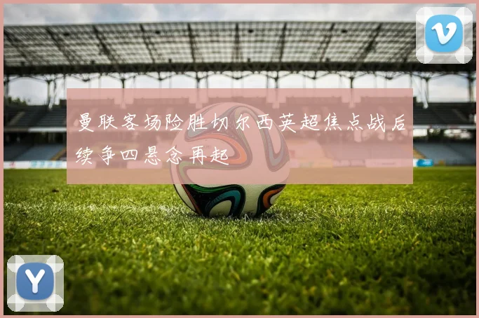 曼联客场险胜切尔西英超焦点战后续争四悬念再起