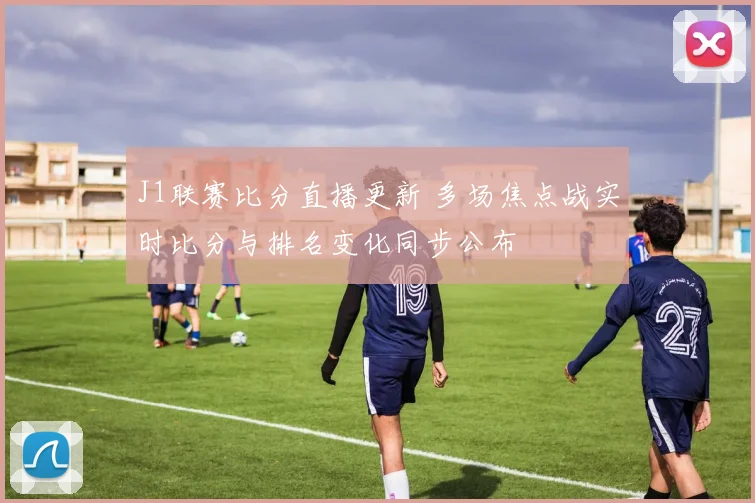 J1联赛比分直播更新 多场焦点战实时比分与排名变化同步公布