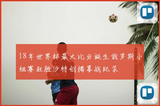 18年世界杯最大比分诞生俄罗斯小组赛狂胜沙特创揭幕战纪录