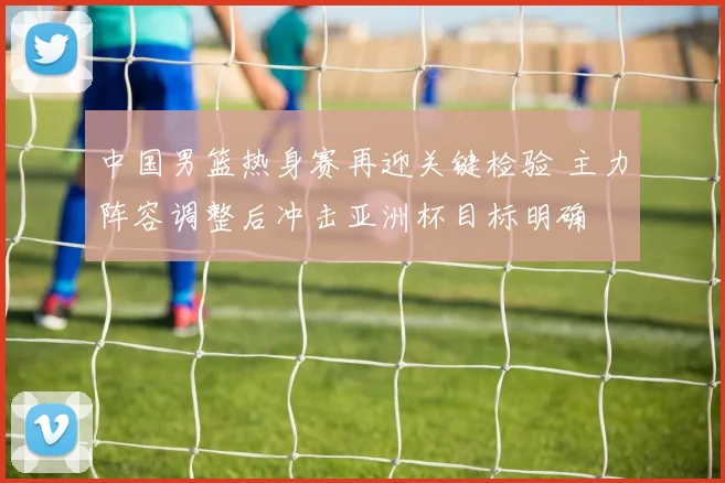 中国男篮热身赛再迎关键检验 主力阵容调整后冲击亚洲杯目标明确