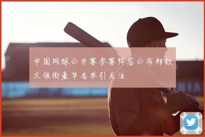 中国网球公开赛参赛阵容公布郑钦文领衔豪华名单引关注