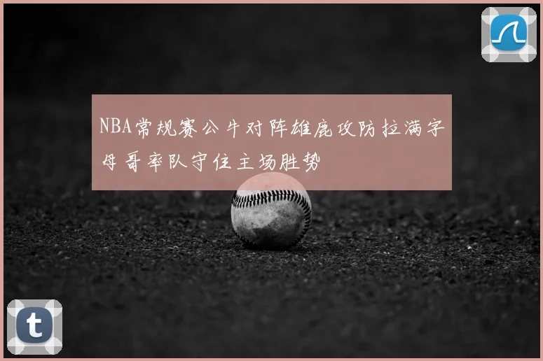 NBA常规赛公牛对阵雄鹿攻防拉满字母哥率队守住主场胜势
