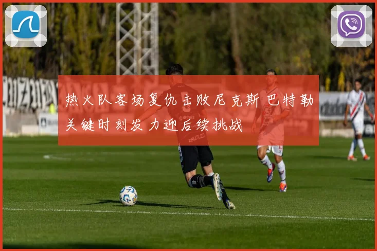 热火队客场复仇击败尼克斯 巴特勒关键时刻发力迎后续挑战