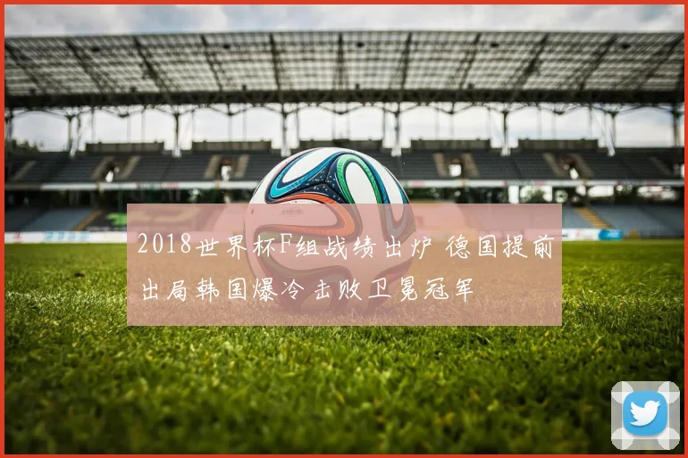 2018世界杯F组战绩出炉 德国提前出局韩国爆冷击败卫冕冠军