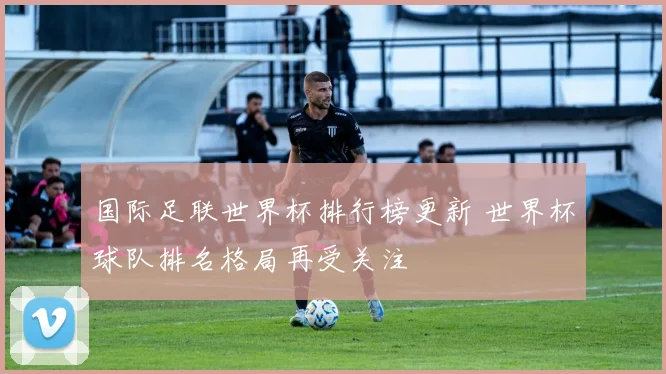 国际足联世界杯排行榜更新 世界杯球队排名格局再受关注