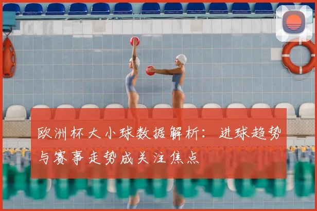 欧洲杯大小球数据解析：进球趋势与赛事走势成关注焦点